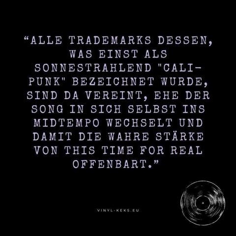 "ALLE TRADEMARKS DESSEN, WAS EINST ALS SONNESTRAHLEND "CALI-PUNK" BEZEICHNET WURDE, SIND DA VEREINT, EHE DER SONG IN SICH SELBST INS MIDTEMPO WECHSELT UND DAMIT DIE WAHRE STÄRKE VON THIS TIME FOR REAL OFFENBART."
VINYL-KEKS.EU