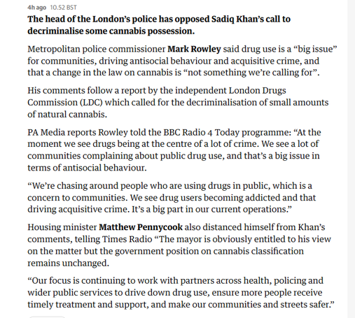 hago 10.528

The head of the London’s police has opposed Sadiq Khan’s call to
decriminalise some cannabis possession.

Metropolitan police commissioner Mark Rowley said drug use is a “big issue”
for communities, driving antisocial behaviour and acquisitive crime, and
that a change in the law on cannabis is “not something we're calling for”.
His comments follow a report by the independent London Drugs
Commission (LDC) which called for the decriminalisation of small amounts
of natural cannabis.

PA Media reports Rowley told the BBC Radio 4 Today programme: “At the
‘moment we see drugs being at the centre of a lot of crime. We see a lot of
‘communities complaining about public drug use, and that’s a big issue in
terms of antisocial behaviour.

“We're chasing around people who are using drugs in public, which is a
concern to communities. We see drug users becoming addicted and that
driving acquisitive crime. It’s a big part in our current operations.”

Housing minister Matthew Pennycook also distanced himself from Khan’s
comments, telling Times Radio “The mayor is obviously entitled to his view
on the matter but the government position on cannabis classification
remains unchanged.

“Our focus is continuing to work with partners across health, policing and
wider public services to drive down drug use, ensure more people receive
timely treatment and support, and make our communities and streets safer.”
