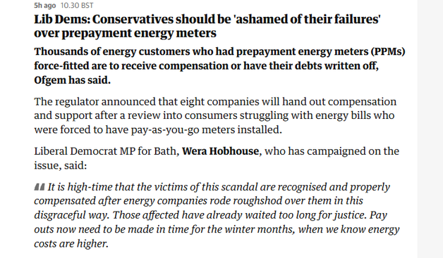 Shago 10.30 BST

Lib Dems: Conservatives should be ‘ashamed of their failures’
over prepayment energy meters

Thousands of energy customers who had prepayment energy meters (PPMs)
force-fitted are to receive compensation or have their debts written off,
Ofgem has said.

The regulator announced that eight companies will hand out compensation
and support after a review into consumers struggling with energy bills who
were forced to have pay-as-you-go meters installed.

Liberal Democrat MP for Bath, Wera Hobhouse, who has campaigned on the
issue, said:

AA It is high-time that the victims of this scandal are recognised and properly
compensated after energy companies rode roughshod over them in this
disgraceful way. Those affected have already waited too long for justice. Pay
outs now need to be made in time for the winter months, when we know energy
costs are higher.
