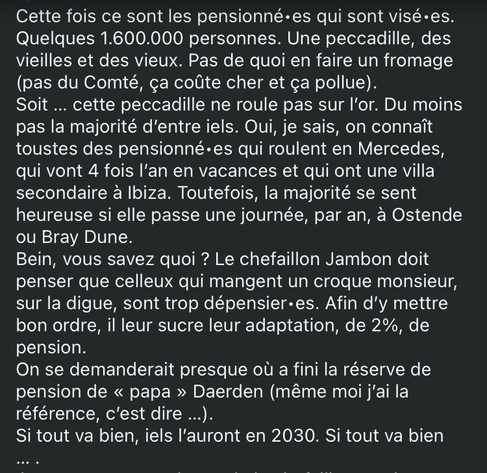 Cette fois ce sont les pensionné•es qui sont visé•es. Quelques 1.600.000 personnes. Une peccadille, des vieilles et des vieux. Pas de quoi en faire un fromage (pas du Comté, ça coûte cher et ça pollue). Soit … cette peccadille ne roule pas sur l’or. Du moins pas la majorité d’entre iels. Oui, je sais, on connaît toustes des pensionné•es qui roulent en Mercedes, qui vont 4 fois l’an en vacances et qui ont une villa secondaire à Ibiza. Toutefois, la majorité se sent heureuse si elle passe une journée, par an, à Ostende ou Bray Dune. Bein, vous savez quoi ? Le chefaillon Jambon doit penser que celleux qui mangent un croque monsieur sur la dune sont trop dépensier•es. Afin d’y mettre bon ordre, il leur sucre leur adaptation, de 2%, de pension.