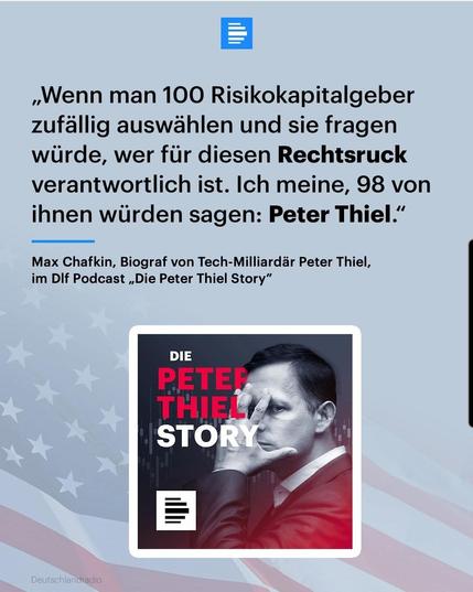 ~Wenn man 100 Risikokapitalgeber
zufällig auswählen und sie fragen
würde, wer für diesen Rechtsruck
verantwortlich ist. Ich meine, 98 von
ihnen würden sagen: Peter Thiel.”


Max Chafkin, Biograf von Tech-Milliardar Peter Thiel,
im DIf Podcast ,, Die Peter Thiel Story”


Bild von Peter Thiel wie er sich die gespreizte Hand vors Gesicht hält. 

