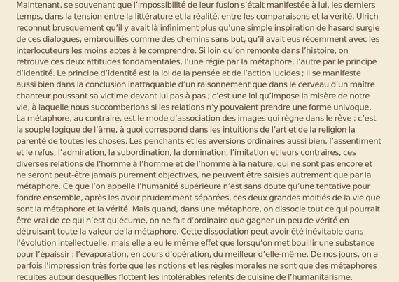 Si loin qu’on remonte dans l’histoire, on retrouve ces deux attitudes fondamentales, l’une régie par la métaphore, l’autre par le principe d’identité. Le principe d’identité est la loi de la pensée et de l’action lucides ; il se manifeste aussi bien dans la conclusion inattaquable d’un raisonnement que dans le cerveau d’un maître chanteur poussant sa victime devant lui pas à pas ; c’est une loi qu’impose la misère de notre vie, à laquelle nous succomberions si les relations n’y pouvaient prendre une forme univoque. La métaphore, au contraire, est le mode d’association des images qui règne dans le rêve ; c’est la souple logique de l’âme, à quoi correspond dans les intuitions de l’art et de la religion la parenté de toutes les choses. Ce que l’on appelle l’humanité supérieure n’est sans doute qu’une tentative pour fondre ensemble, après les avoir prudemment séparées, ces deux grandes moitiés de la vie que sont la métaphore et la vérité. Mais quand, dans une métaphore, on dissocie tout ce qui pourrait être vrai de ce qui n’est qu’écume, on ne fait d’ordinaire que gagner un peu de vérité en détruisant toute la valeur de la métaphore. Cette dissociation peut avoir été inévitable dans l’évolution intellectuelle, mais elle a eu le même effet que lorsqu’on met bouillir une substance pour l’épaissir : l’évaporation, en cours d’opération, du meilleur d’elle-même. 