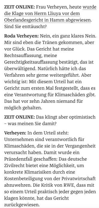 ZEIT ONLINE: Frau Verheyen, heute wurde die Klage von Herrn Lliuya vor dem Oberlandesgericht in Hamm abgewiesen. Sind Sie enttäuscht?  

Roda Verheyen: Nein, ein ganz klares Nein. Mir sind eben die Tränen gekommen, aber vor Glück. Das Gericht hat meine Rechtsauffassung, meine Gerechtigkeitsauffassung bestätigt, das ist überwältigend. Natürlich hätte ich das Verfahren sehr gerne weitergeführt. Aber wichtig ist: Mit diesem Urteil hat ein Gericht zum ersten Mal festgestellt, dass es eine Verantwortung für Klimaschäden gibt. Das hat vor zehn Jahren niemand für möglich gehalten. 

ZEIT ONLINE: Das klingt aber optimistisch – was meinen Sie damit?

Verheyen: In dem Urteil steht: Unternehmen sind verantwortlich für Klimaschäden, die sie in der Vergangenheit verursacht haben. Damit wurde ein Präzedenzfall geschaffen: Das deutsche Zivilrecht bietet eine Möglichkeit, um konkrete Klimarisiken durch eine Kostenbeteiligung von der Privatwirtschaft abzuwehren. Die Kritik von RWE, dass mit so einem Ur