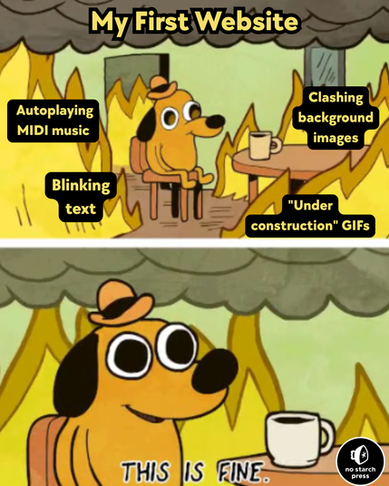 The classic "Dog in Flames" meme format. 
In the top panel, a dog wearing a brown bowler cap sits at a table with a coffee mug, staring into the void while flames rage all around them. There is smoke rising to the ceiling. 
At the top center of the top panel, it reads "My First Website" 
Superimposed of the flames on the left side from top to bottom it reads "Auto playing MIDI music" then "Blinking text" 
Superimposed of the flames on the right side from top to bottom it reads "Clashing background images" then "'Under Construction' GIFs" 
On the bottom panel, we see a zoom on the dog's face and upper torso. The dog has widened eyes. Flames appear behind the dog. Below them, it reads "THIS IS FINE." 
The No Starch Press logo appears in the bottom right-hand corner of the meme. 