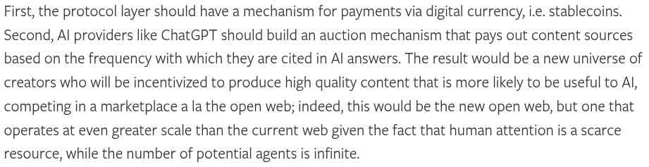 a clipping from a blog post:

First, the protocol layer should have a mechanism for payments via digital currency, i.e. stablecoins. Second, AI providers like ChatGPT should build an auction mechanism that pays out content sources based on the frequency with which they are cited in AI answers. The result would be a new universe of creators who will be incentivized to produce high quality content that is more likely to be useful to AI, competing in a marketplace a la the open web; indeed, this…