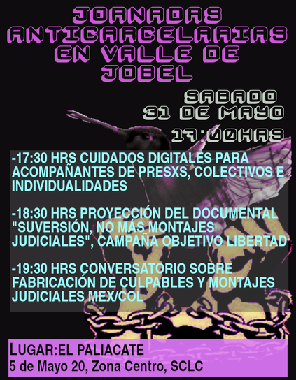 Empezaremos con un taller de cuidados digitales dirigido a las personas acompañantes, colectivos e individualidades, ya que, sabemos que estos procesos generan mucha vulnerabilidad y se presentan estafas, vigilancia policial y represión estatal a través de los dispositivos de comunicación. Ante esto hay maneras colectivas, autogestivas y prácticas para contrarrestarlo.

Como el sistema carcelario nace del mismo poder colonial, racista, patriarcal y capitalista, veremos como el fenómeno de judicialización al movimiento y clases populares en México también se perpetra en el panorama colombiano. La Campaña Objetivo Libertad nos presentará su documental "SUVERSIÓN, no más montajes judiciales" para generar intercambios entre territorios y vivencias frente a esas prácticas represivas. Junto con el Colectivo de Familiares de Presos en Lucha de Chiapas se abordaran varios casos de luchas por la libertad; fabricación de culpables hacia personas indígenas con base en evidencia obtenida por tortura, y también se abordará el caso de los compañeros de San Juan Cancuc que cumplen injustamente el próximo jueves 3 años de encierro. El conversatorio permitirá compartir perspectivas sobre fenómenos de criminalización, la justicia y la abolición de las cárceles.
