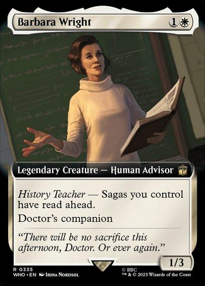 Card Name: Barbara Wright
Set: Doctor Who
Description: History Teacher — Sagas you control have read ahead. (As a Saga enters, choose a chapter and start with that many lore counters. Skipped chapters don't trigger.)
Doctor's companion (You can have two commanders if the other is the Doctor.)
Artist: Irina Nordsol