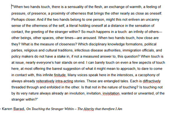 “When two hands touch, there is a sensuality of the flesh, an exchange of warmth, a feeling of pressure, of presence, a proximity of otherness that brings the other nearly as close as oneself. Perhaps closer. And if the two hands belong to one person, might this not enliven an uncanny sense of the otherness of the self, a literal holding oneself at a distance in the sensation of contact, the greeting of the stranger within? So much happens in a touch: an infinity of others—other beings, other spaces, other times—are aroused. When two hands touch, how close are they? What is the measure of closeness? Which disciplinary knowledge formations, political parties, religious and cultural traditions, infectious disease authorities, immigration officials, and policy makers do not have a stake in, if not a measured answer to, this question? When touch is at issue, nearly everyone’s hair stands on end. I can barely touch on even a few aspects of touch here, at most offering the barest suggestion of what it might mean to approach, to dare to come in contact with, this infinite finitude. Many voices speak here in the interstices, a cacophony of always already reiteratively intra-acting stories. These are entangled tales. Each is diffractively threaded through and enfolded in the other. Is that not in the nature of touching? Is touching not by its very nature always already an involution, invitation, invisitation, wanted or unwanted, of the stranger within?”
