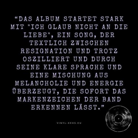 "DAS ALBUM STARTET STARK MIT "ICH GLAUB NICHT AN DIE LIEBE", EIN SONG, DER TEXTLICH ZWISCHEN RESIGNATION UND TROTZ OSZILLIERT UND DURCH SEINE KLARE SPRACHE UND EINE MISCHUNG AUS MELANCHOLIE UND ENERGIE ÜBERZEUGT, DIE SOFORT DAS MARKENZEICHEN DER BAND ERKENNEN LÄSST."
VINYL-KEKS. EU