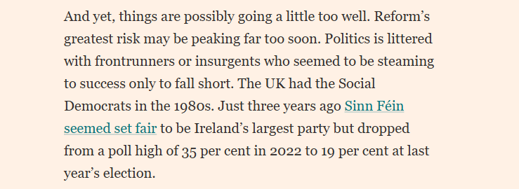 And yet, things are possibly going a little too well. Reform’s
greatest risk may be peaking far too soon. Politics is littered
with frontrunners or insurgents who seemed to be steaming
to success only to fall short. The UK had the Social
Democrats in the 1980s. Just three years ago Sinn Féin
seemed set fair to be Irelands largest party but dropped
from a poll high of 35 per cent in 2022 to 19 per cent at last
year’s election.
