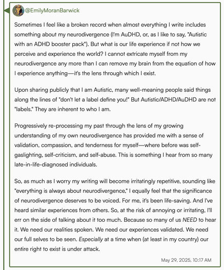 Screenshot of my full linked post. It reads (in part): 

Sometimes I feel like a broken record when I write about my neurodivergence. But what is our life experience if not how we perceive & experience the world? I cannot extricate myself from my neurodivergence any more than I can remove my brain from the equation of how I experience anything—it's the lens through which I exist.

Upon sharing publicly that I am Autistic, many well-meaning people said things along the lines of "don't let a labe…