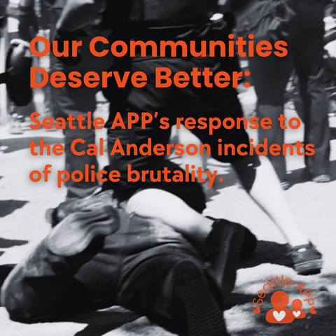 Image description: The image shows a police officer using one knee to kneel on the back of a man covered in dirt who is faced down on the ground during the Cal Anderson incident of widespread police brutality over the weekend. There is a crowd of people in the background, showing the chaos that ensued. 
On top of the image is the following text: “Our Communities Deserve Better: Seattle APP’s response to the Cal Anderson incidents of police brutality.”
In the corner is a graphic of the Seattle APP logo.
