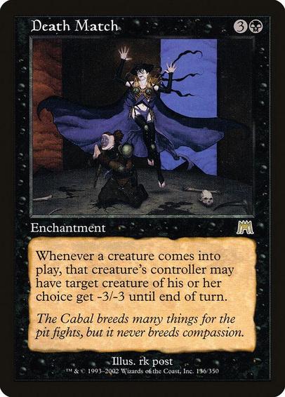 Card Name: Death Match
Set: Onslaught
Description: Whenever a creature enters, that creature's controller may have target creature of their choice get -3/-3 until end of turn.
Artist: rk post