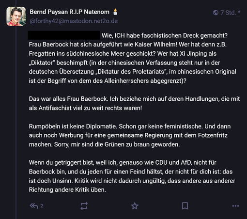 Bernd Paysan (TankiePaysan) über die Außenpolitk von Annalena Baerbock:

Wie, ICH habe faschistischen Dreck gemacht?
Frau Baerbock hat sich aufgeführt wie Kaiser Wilhelm! Wer hat denn z.B.
Fregatten ins südchinesische Meer geschickt? Wer hat Xi Jinping als
"Diktator”  beschimpft (in der chinesischen Verfassung steht nur in der
deutschen Ubersetzung  "Diktatur des Proletariats” , im chinesischen Original
ist der Begriff von dem des Alleinherrschers abgegrenzt)?
Das war alles Frau Baerbock. Ich beziehe mich auf deren Handlungen, die mir
als Antifaschist viel zu weit rechts waren!
Rumpöbeln ist keine Diplomatie. Schon gar keine feministische. Und dann
auch noch Werbung für eine gemeinsame Regierung mit dem Fotzenfritz
machen. Sorry, mir sind die Grünen zu braun geworden.
Wenn du getriggert bist, weil ich, genauso wie CDU und AfD, nicht für
Baerbock bin, und du jeden für einen Feind hältst, der nicht für dich ist: das
ist doch Unsinn. Kritik wird nicht dadurch ungültig, dass andere aus anderer
Richtung andere Kritik üben.
