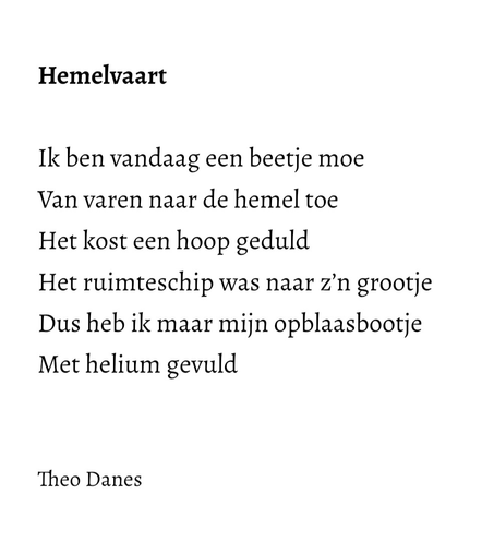 Hemelvaart  Ik ben vandaag een beetje moe Van varen naar de hemel toe Het kost een hoop geduld  Het ruimteschip was naar z’n grootje Dus heb ik maar mijn opblaasbootje  Met helium gevuld   Theo Danes 