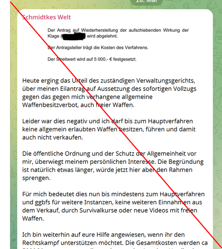 Screenshot; Auszug aus Schmidtkes Jammerpost auf Telegram nach Urteil: 
 Heute erging das Urteil des zuständigen Verwaltungsgerichts, über meinen Eilantrag auf Aussetzung des sofortigen Vollzugs gegen das gegen mich verhangene allgemeine Waffenbesitzverbot, auch freier Waffen.

Leider war dies negativ und ich darf bis zum Hauptverfahren keine allgemein erlaubten Waffen besitzen, führen und damit auch nicht verkaufen. 

Die öffentliche Ordnung und der Schutz der Allgemeinheit vor mir, überwiegt meinem persönlichen Interesse. Die Begründung ist natürlich etwas länger, würde jetzt hier aber den Rahmen sprengen. 

Für mich bedeutet dies nun bis mindestens zum Hauptverfahren und ggbfs für weitere Instanzen, keine weiteren Einnahmen aus dem Verkauf, durch Survivalkurse oder neue Videos mit freien Waffen.

Ich bin weiterhin auf eure Hilfe angewiesen, wenn ihr den Rechtskampf unterstützen möchtet. Die Gesamtkosten werden c