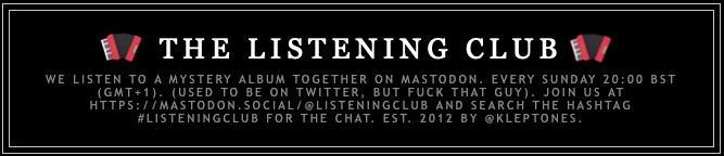 THE LISTENING CLUB
WE LISTEN TO A MYSTERY ALBUM TOGETHER ON MASTODON. EVERY SUNDAY 20:00 BST (GMT+1). (Bruce added accordion emoji to the edges of this standard banner message.)
(USED TO BE ON TWITTER, BUT FUCK THAT GUY). JOIN US AT HTTPS://MASTODON.SOCIAL/@LISTENINGCLUB AND SEARCH THE HASHTAG #LISTENINGCLUB FOR THE CHAT. EST. 2012 BY @KLEPTONES.