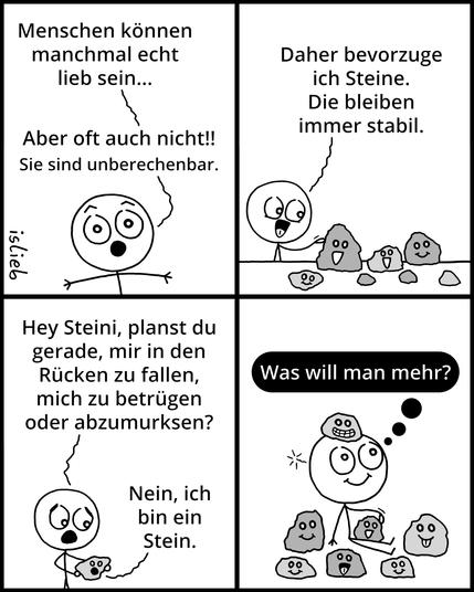 Comic.

Panel 1: Die Figur schaut erstaunt und sagt: „Menschen können manchmal echt lieb sein... Aber oft auch nicht!! Sie sind unberechenbar.“

Panel 2: Die Figur steht mit einer Gruppe kleiner Steine, die Gesichter haben, und sagt: „Daher bevorzuge ich Steine. Die bleiben immer stabil.“

Panel 3: Die Figur hält einen der Steine in der Hand und fragt: „Hey Steini, planst du gerade, mir in den Rücken zu fallen, mich zu betrügen oder abzumurksen?“ Der Stein antwortet: „Nein, ich bin ein Stein.“

Panel 4: Die Figur sitzt am Boden, mit Steinen um sich herum und einem auf dem Kopf. In einer Gedankenblase steht: „Was will man mehr?“