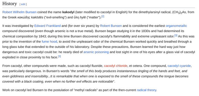 History
Robert Wilhelm Bunsen coined the name kakodyl (later modified to cacodyl in English) for the dimethylarsinyl radical, (CH3)2As, from the Greek κακώδης kakōdēs ("evil-smelling") and ὕλη hylē ("matter").

It was investigated by Edward Frankland and (for over six years) by Robert Bunsen and is considered the earliest organometallic compound discovered (even though arsenic is not a true metal). Bunsen began studying it in the 1830s and had determined its chemical composition by 1843; during…