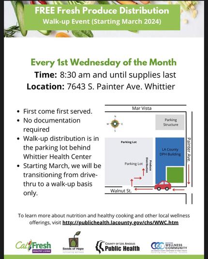 (Multicolor infographic) 
FREE Fresh Produce Distribution
Walk-up Event (Starting March 2024)

Every 1st Wednesday of the Month Time: 8:30 am and until supplies last 

Location: 7643 S. Painter Ave. Whittier

• First come first served.
• No documentation required
• Walk-up distribution is in the parking lot behind Whittier Health Center
• Starting March, we will be transitioning from drive-thru to a walk-up basis only.

To learn more about nutrition and healthy cooking and other local wellness offerings, visit http://publichealth.lacounty.gov/chs/WWC.htm