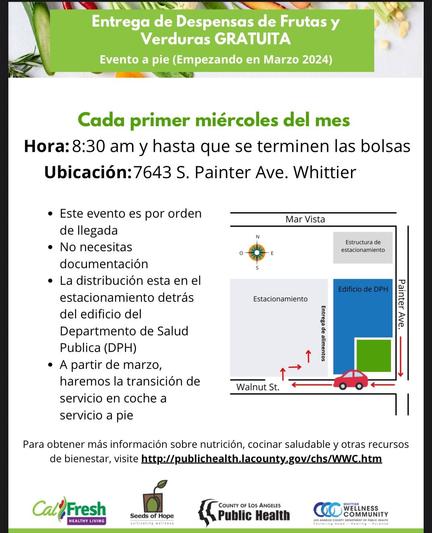 Entrega de Despensas de Frutas y
Verduras GRATUITA

Evento a pie (Empezando en Marzo 2024)

Cada primer miércoles del mes
Hora: 8:30 am y hasta que se terminen las bolsas

Ubicación:7643 S. Painter Ave. Whittier

• Este evento es por orden de llegada
• No necesitas documentación
• La distribución esta en el estacionamiento detrás del edificio del
Departmento de Salud
Publica (DPH)
• A partir de marzo, haremos la transición de servicio en coche a servicio a pie

Para obtener más información sobre nutrición, cocinar saludable y otras recursos de bienestar, visite http://publichealth.lacounty.gov/chs/WWC.htm
