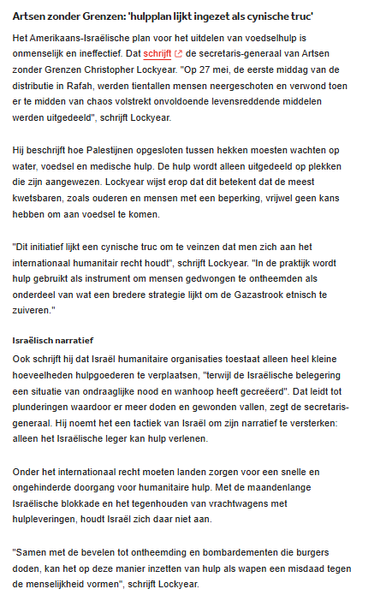 Artsen zonder Grenzen: 'hulpplan lijkt ingezet als cynische truc'
Het Amerikaans-Israëlische plan voor het uitdelen van voedselhulp is onmenselijk en ineffectief. Dat schrijft de secretaris-generaal van Artsen zonder Grenzen Christopher Lockyear. "Op 27 mei, de eerste middag van de distributie in Rafah, werden tientallen mensen neergeschoten en verwond toen er te midden van chaos volstrekt onvoldoende levensreddende middelen werden uitgedeeld", schrijft Lockyear.

Hij beschrijft hoe Palestijnen opgesloten tussen hekken moesten wachten op water, voedsel en medische hulp. De hulp wordt alleen uitgedeeld op plekken die zijn aangewezen. Lockyear wijst erop dat dit betekent dat de meest kwetsbaren, zoals ouderen en mensen met een beperking, vrijwel geen kans hebben om aan voedsel te komen.

"Dit initiatief lijkt een cynische truc om te veinzen dat men zich aan het internationaal humanitair recht houdt", schrijft Lockyear. "In de praktijk wordt hulp gebruikt als instrument om mensen gedwongen te ontheemden als onderdeel van wat een bredere strategie lijkt om de Gazastrook etnisch te zuiveren."

Ook schrijft hij dat Israël humanitaire organisaties toestaat alleen heel kleine hoeveelheden hulpgoederen te verplaatsen, "terwijl de Israëlische belegering een situatie van ondraaglijke nood en wanhoop heeft gecreëerd". Dat leidt tot plunderingen waardoor er meer doden en gewonden vallen, zegt de secretaris-generaal.  [...]