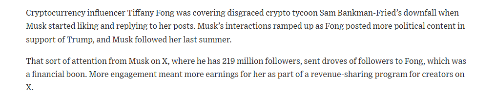 Cryptocurrency infiuencer Tiffany Fong was covering disgraced crypto tycoon Sam Bankman-Fried’s downfall when
Musk started liking and replying to her posts. Musk’s interactions ramped up as Fong posted more political content in
support of Trump, and Musk followed her last summer.

That sort of attention from Musk on X, where he has 219 million followers, sent droves of followers to Fong, which was
afinancial boon. More engagement meant more earnings for her as part of a revenue-sharing program for creators on
X.
