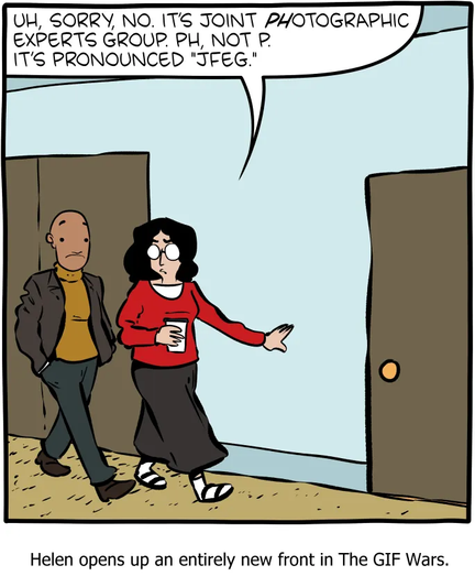 Cartoon

Woman: UH, SORRY, NO. ITS JOINT PHOTOGRAPHIC |_| EXPERTS GROUP. PH, NOT P. IT'S PRONOUNCED "JFEG."

(Cartoon of woman walking down a hall while talking to a man)

Text: Helen opens up an entirely new front in The GIF Wars.