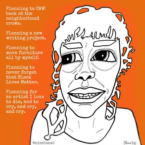 Planning to CAW! back at the neighborhood crows.
Planning a new writing project.
Planning to move furniture all by myself.
Planning to never forget that Black Lives Matter.
Planning for an artist I love to die, and to cry, and cry, and cry.