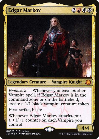 Card Name: Edgar Markov
Set: Judge Gift Cards 2021
Description: Eminence — Whenever you cast another Vampire spell, if Edgar is in the command zone or on the battlefield, create a 1/1 black Vampire creature token.
First strike, haste
Whenever Edgar attacks, put a +1/+1 counter on each Vampire you control.
Artist: Martina Fačková