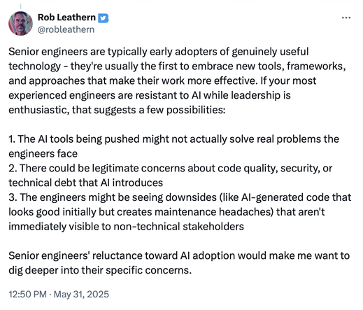 Screenshot from twitter: 
@robleathern
Senior engineers are typically early adopters of genuinely useful
technology - they're usually the first to embrace new tools, frameworks,
and approaches that make their work more effective. If your most
experienced engineers are resistant to Al while leadership is
enthusiastic, that suggests a few possibilities:
1. The Al tools being pushed might not actually solve real problems the
engineers face
2. There could be legitimate concerns about code quality, …