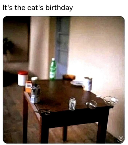 "It's the cat's birthday"
(Picture of a table with a number of items placed right at the edge of it so that the cat can, presumably, push them all off.)