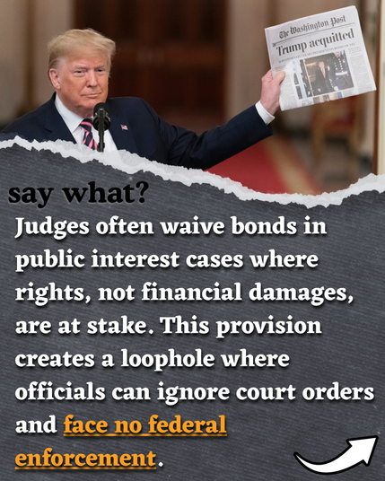 say what? Judges often waive bonds in public interest cases where rights, not financial damages, are at stake. This provision creates a loophole where officials can ignore court orders and face no federal enforcement.