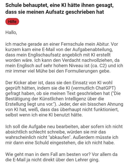 Schule behauptet, eine KI hätte ihnen gesagt, dass sie meinen Aufsatz geschrieben hat

Hallo,

ich mache gerade an einer Fernschule mein Abitur. Vor kurzem kam eine E-Mail von der Aufgabenabteilung, dass mein Englischaufsatz angeblich mit KI erstellt worden wäre. Ich kann den Verdacht nachvollziehen, da mein Englisch auf sehr hohem Niveau ist (ca. C2) und ich mir immer viel Mühe bei den Formulierungen gebe.

Der Kicker aber ist, dass sie den Einsatz von KI wohl geprüft hätten, indem sie die KI (vermutlich ChatGPT) gefragt haben, ob sie meinen Text geschrieben hat ("Die Bestätigung der Künstlichen Intelligenz über die Erstellung liegt uns vor."). Jeder, der ein bisschen Ahnung von KI hat, weiß, dass das überhaupt nicht funktioniert, selbst wenn ich eine KI benutzt hätte.

Ich soll die Aufgabe neu bearbeiten, aber sofern ich nicht absichtlich schlecht schreibe, würden sie mir das wahrscheinlich nicht "abkaufen". Außerdem müsste ich mir dann eine Schuld eingestehen, die ich nicht habe.

Wie geht man in dem Fall am besten vor? Vor allem da die E-Mail ja nicht direkt über den Lehrer ging.

Danke schon mal im Voraus für eure Hilfe