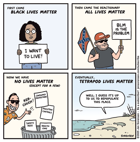 FIRST CAME BLACK LIVES MATTER

Black woman holding sign: I WANT TO LIVE!


THEN CAME THE REACTIONARY ALL LIVES MATTER

Guy with confederate flag: BLM IS THE PROBLEM


NOW WE HAVE NO LIVES MATTER (EXCEPT FOR A FEW)

Oligarch in Hawaiian shirt throwing papers in garbage can: CONSUMER PROTECTIONS,
POLLUTION CONTROLS, SAFETY REGS, HEALTHCARE



EVENTUALLY…

TETRAPOD LIVES MATTER

Tetrapods crawling out of sea: WELL, I GUESS IT'S UP TO US TO REPOPULATE THIS PLACE.


©2025 Jen Sorensen
