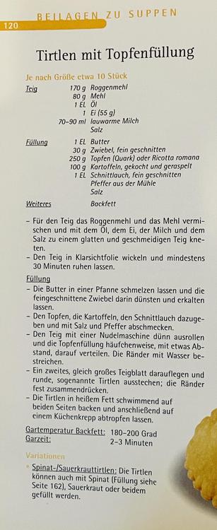 120
BELLAGEN ZU SUPPEN
Tirtlen mit Topfenfüllung
Je nach Größe etwa 10 Stück
Teig
170 g Roggenmehl
80 g Mehl
1 EL Öl
1 Ei (55 g)
70-90 ml lauwarme Milch
Salz
Füllung
1 EL Butter
30 g Zwiebel, fein geschnitten
250 g Topfen (Quark) oder Ricotta romana
100 g Kartoffeln, gekocht und geraspelt
1 EL Schnittlauch, fein geschnitten
Pfeffer aus der Mühle
Salz
Weiteres
Backfett
- Für den Teig das Roggenmehl und das Mehl vermi-
schen und mit dem Ol, dem Ei, der Milch und dem
Salz zu einem glatten und geschmeidigen Teig kne-
ten.
- Den Teig in Klarsichtfolie wickeln und mindestens
30 Minuten ruhen lassen.
Füllung
- Die Butter in einer Pfanne schmelzen lassen und die
feingeschnittene Zwiebel darin dünsten und erkalten
lassen.
- Den Topfen, die Kartoffeln, den Schnittlauch dazuge-
ben und mit Salz und Pfeffer abschmecken.
- Den Teig mit einer Nudelmaschine dünn ausrollen
und die Topfenfüllung häufchenweise, mit etwas Ab-
stand, darauf verteilen. Die Ränder mit Wasser be-
streichen.
- Ein zweites, gleich großes Teigblatt darauflegen und
runde, sogenannte Tirtlen ausstechen; die Ränder
fest zusammendrücken.
- Die Tirtlen in heißem Fett schwimmend auf
beiden Seiten backen und anschließend auf
einem Küchenkrepp abtropfen lassen.
Gartemperatur Backfett: 180-200 Grad
Garzeit:
2-3 Minuten
Variationen
• Spinat-/Sauerkrauttirtlen: Die Tirtlen
können auch mit Spinat (Füllung siehe
Seite 162), Sauerkraut oder beidem
gefüllt werden.
