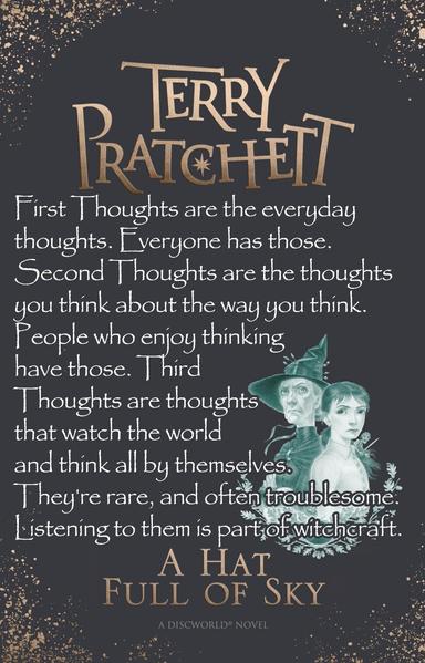 First Thoughts are the everyday thoughts. Everyone has those. Second Thoughts are the thoughts you think about the way you think. People who enjoy thinking have those. Third Thoughts are thoughts that watch the world and think all by themselves. They're rare, and often troublesome. Listening to them is part of witchcraft. -- from A Hat Full of Sky by Terry Pratchett