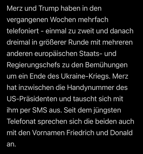 Das Bild zeigt einen Text auf schwarzem Hintergrund, der in weißer Schrift geschrieben ist. Der Text berichtet über die Kommunikation zwischen zwei Personen, Merz und Trump, in Bezug auf die Bemühungen um ein Ende des Ukraine-Kriegs. Es wird erwähnt, dass sie in den vergangenen Wochen mehrmals telefoniert haben, einmal zu zweit und dreimal in einer größeren Runde mit mehreren anderen europäischen Staats- und Regierungschefs. Merz hat die Handynummer des US-Präsidenten erhalten und tauscht sich …
