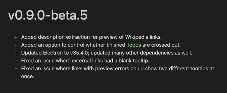 v0.9.0-beta.5
+ Added description extraction for preview of Wikipedia links.
+ Added an option to control whether finished Todos are crossed out.
+ Updated Electron to v35.4.0; updated many other dependencies as well.
- Fixed an issue where external links had a blank tooltip.
- Fixed an issue where links with preview errors could show two different tooltips at
once.