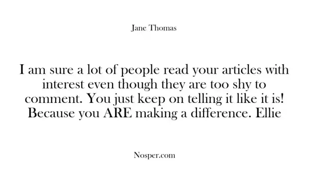 I am sure a lot of people read your articles with interest even though they are too shy to comment. You just keep on telling it like it is! Because you ARE making a difference. Ellie
