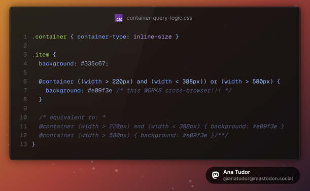 .container { container-type: inline-size }

.item {
	background: #335c67;
	
	@container ((width > 220px) and (width < 388px)) or (width > 580px) {
		background: #e09f3e /* this WORKS cross-browser!!! */
	}
	
	/* equivalent to: *
	@container (width > 220px) and (width < 388px) { background: #e09f3e }
	@container (width > 580px) { background: #e09f3e }/**/
}