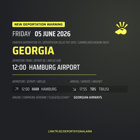 New Deportation Warning
FRIDAY 05 JUNE 2025

Charter Deportation to / Déportation collective vers / Sammelabschiebung nach
GEORGIA

Departure from / Départ de / Abflug von
12:00 HAMBURG AIRPORT

Departure / Départ / Abflug
↗ 12:00 HAM HAMBURG

Arrival / Arrivé / Ankunft
↘ 17:55 TBS TBILISI

Airline / Compagnie aérienne / Fluggesellschaft
GEORGIAN AIRWAYS

DEPORTATIONALARM