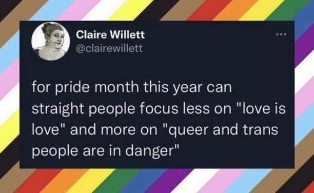 A tweet set onto a background of slanting stripes of black, brown, light blue, light pink, white and yellow, as well as the rainbow. The tweet, which is in white writing on a black background, is from Claire Willett and says "for pride month this year can straight people focus less on "love is love" and more on "queer and trans people are in danger.""