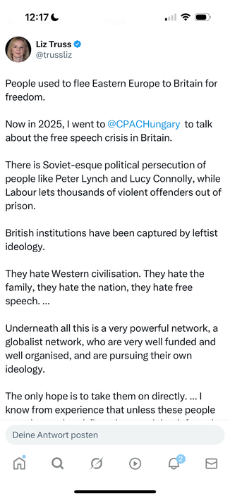 Liz Truss on X: People used to flee Eastern Europe to Britain for freedom.
Now in 2025, I went to @CPACHungary  to talk about the free speech crisis in Britain.
There is Soviet-esque political persecution of people like Peter Lynch and Lucy Connolly, while Labour lets thousands of violent offenders out of prison.
British institutions have been captured by leftist ideology.
They hate Western civilisation. They hate the family, they hate the nation, they hate free speech. ... 
Underneath all this is a very powerful network, a globalist network, who are very well funded and well organised, and are pursuing their own ideology.
The only hope is to take them on directly. ... I know from experience that unless these people are taken on head-first, they won't be defeated.
It's not enough to just win an election. ... They have rigged the rules against us.
We need independent media. We need the Joe Rogans and Ben Shapiros of the UK.
We need a great restoration in Europe. 