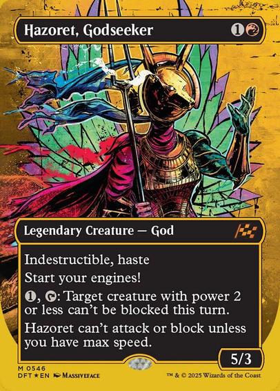 Card Name: Hazoret, Godseeker
Set: Aetherdrift
Description: Indestructible, haste
Start your engines! (If you have no speed, it starts at 1. It increases once on each of your turns when an opponent loses life. Max speed is 4.)
{1}, {T}: Target creature with power 2 or less can't be blocked this turn.
Hazoret can't attack or block unless you have max speed.
Artist: Massiveface