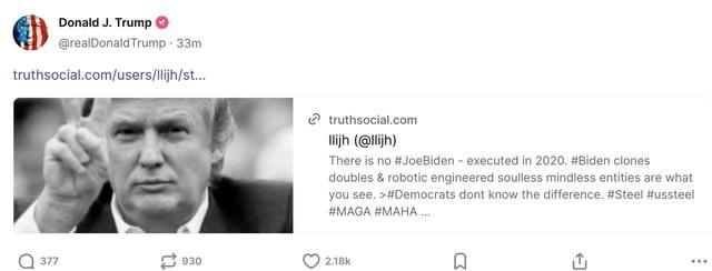Truth social post: Donald J. Trump ©
@reaiDonaldTrump - 33m
truthsocial com/users/list..
@ twuthsocial.com
\ Tih (@iih)
There is no # JoeBiden - executed in 2020. #Biden clones
doubles & raboric engineered soulless mindless entities are what
you see. >#Democrats dont know the difference. Steel fussteel
MAGA AMAHA

This drivel is now presidential 