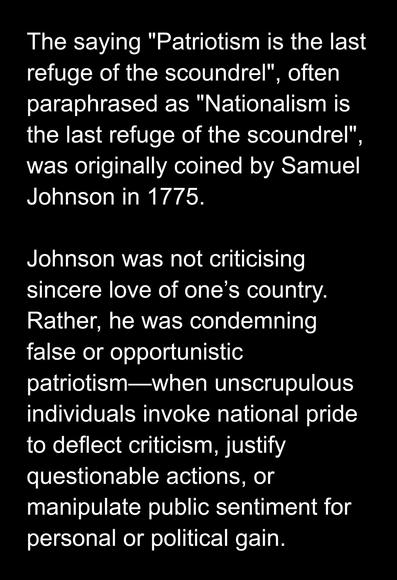 The saying "Patriotism is the last refuge of the scoundrel", often paraphrased as "Nationalism is the last refuge of the scoundrel", was originally coined by Samuel Johnson in 1775.

Johnson was not criticising sincere love of one’s country. Rather, he was condemning false or opportunistic patriotism—when unscrupulous individuals invoke national pride to deflect criticism, justify questionable actions, or manipulate public sentiment for personal or political gain.