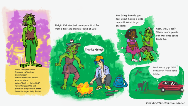 Alt text

Panel 1: there stands a green-skinned mythical creature called a swamp gremlin named Grieg. Grieg wears a brown tank top and green linen trousers with a thin leather belt. Grieg has chin-length brown messy hair, long pointy ears and a long pointy nose, and darker green freckles and splotches on their face. Below Grieg is an information blurb describing Grieg. The blurb reads:  Name: Grieg Wattleson Pronouns: He/she/they Class: Forager Habitat: Forest and swamp Vocation: Cleric Values: "Just try to be kind." Favourite food: Pike and pickles on pumpernickel bread Favourite Singer: Dolly Parton Panel 2: Grieg stands with an excited triumphant expression and posture before a small bonfire. A young human man with light skin and blue hair sits at the fire roasting a marshmallow. Grieg has just showed the human how to light a fire with a flint and striker.  Panel 3: Grieg sits by the fire with another young human, a young adult girl with brown skin, shoulder-length curly hair. She wears glasses, violet overalls and a lighter purple tee. The girl asks Grieg if they would like to go shopping. Grieg expresses both nervousness and intrigue saying “That does sound kinda fun.” Panel 4: A car pulls out from the edge of a forest on a dirt road. Several birds and animals look on, giving the impression they know whoever is in the vehicle. Out of the car a voice says “Don’t worry. We’ll bring her back safely.”