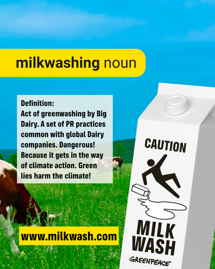 milkwashing noun
Definition:
Act of greenwashing by Big
Dairy. A set of PR practices
common with global Dairy
companies. Dangerous! Because it gets in the way
of climate action. Green
lies harm the climate! 
bt www.milkwash.com 