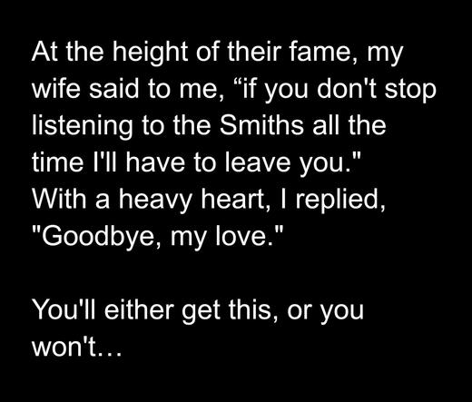 At the height of their fame, my wife said to me, "If you don't stop listening to the Smiths all the time I'll have to leave you." " With a heavy heart, In replied, "Goodbye, my love." "
You'll either get this, or you won't...